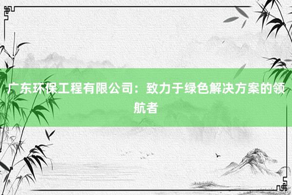 广东环保工程有限公司：致力于绿色解决方案的领航者